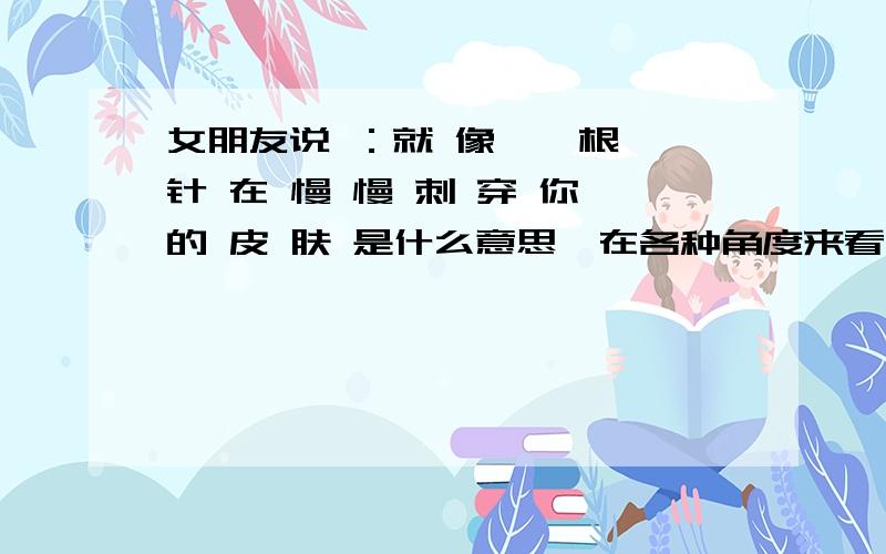 女朋友说 ：就 像 一 根 针 在 慢 慢 刺 穿 你 的 皮 肤 是什么意思、在各种角度来看!怎么去跟她说 或者安慰 我马上就要去她那边陪她、但是她误会我跟别人暧昧 网恋 还没见过面的!