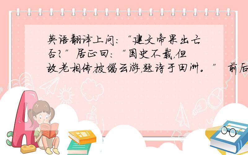 英语翻译上问：“建文帝果出亡否？”居正曰：“国史不载，但故老相传，披缁云游，题诗于田洲。” 前后文就是这样，再来一次吧，还有，我认为“故老”是“元老；旧臣”的意思。