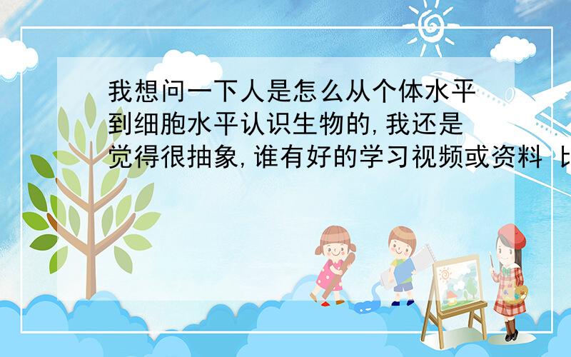 我想问一下人是怎么从个体水平到细胞水平认识生物的,我还是觉得很抽象,谁有好的学习视频或资料 比如说细胞怎么进行新陈代谢的全过程,死了去哪,怎么消失,再比如一个手指头,肉全是细胞