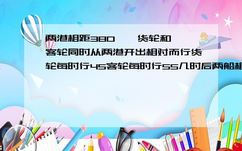 两港相距380一膄货轮和一膄客轮同时从两港开出相对而行货轮每时行45客轮每时行55几时后两船相距20千米?