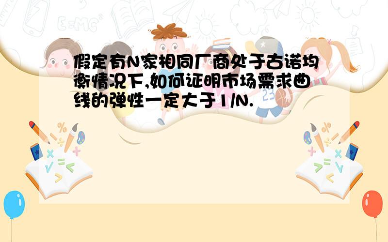 假定有N家相同厂商处于古诺均衡情况下,如何证明市场需求曲线的弹性一定大于1/N.