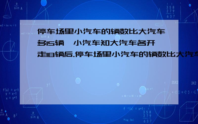 停车场里小汽车的辆数比大汽车多15辆,小汽车知大汽车各开走18辆后.停车场里小汽车的辆数比大汽车多15辆,小汽车知大汽车各开走18辆后,余下的小汽车辆数的13分之4等于大汽车辆数的5分之2.