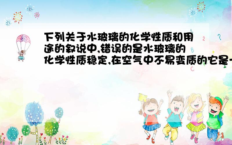 下列关于水玻璃的化学性质和用途的叙说中,错误的是水玻璃的化学性质稳定,在空气中不易变质的它是一种矿物胶,在建筑工地可作粘合剂用它浸泡后的木材,既不能燃烧,也不能被腐蚀水玻璃