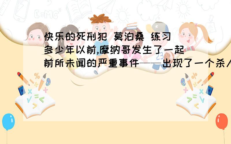 快乐的死刑犯 莫泊桑 练习 多少年以前,摩纳哥发生了一起前所未闻的严重事件——出现了一个杀人犯.最高法院开庭审理了这桩特殊案件.摩纳哥从未有过杀人案,法院一致判处这家伙死刑.君