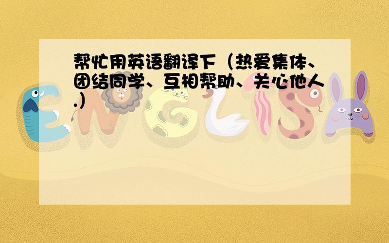 帮忙用英语翻译下（热爱集体、团结同学、互相帮助、关心他人.）