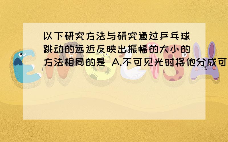 以下研究方法与研究通过乒乓球跳动的远近反映出振幅的大小的方法相同的是 A.不可见光时将他分成可见光和不可见光B.研究光的直线传播时引入光线C.研究影响声音响度与振幅的关系是采用