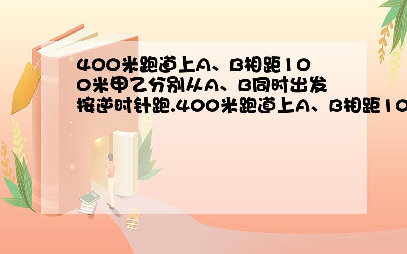 400米跑道上A、B相距100米甲乙分别从A、B同时出发按逆时针跑.400米跑道上A、B相距100米甲乙分别从A、B同时出发按逆时针跑,甲乙每秒各跑5、4米每跑100米停10秒,甲多久追上乙