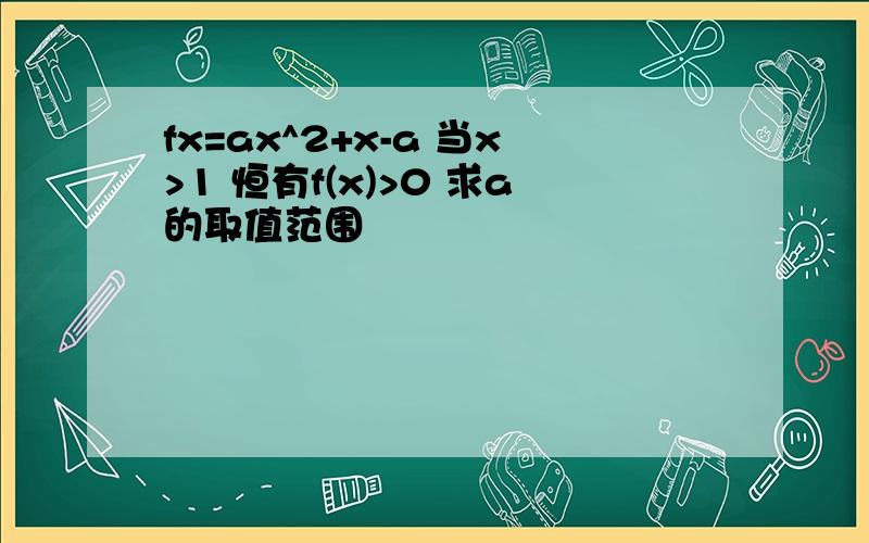 fx=ax^2+x-a 当x>1 恒有f(x)>0 求a的取值范围