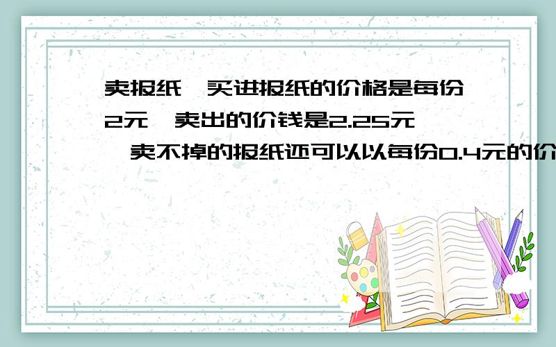 卖报纸,买进报纸的价格是每份2元,卖出的价钱是2.25元,卖不掉的报纸还可以以每份0.4元的价格退回,在一个月30天里,有20天每天可卖出300份,其余10天每天可卖出200份,但这30天买进的份数必须相