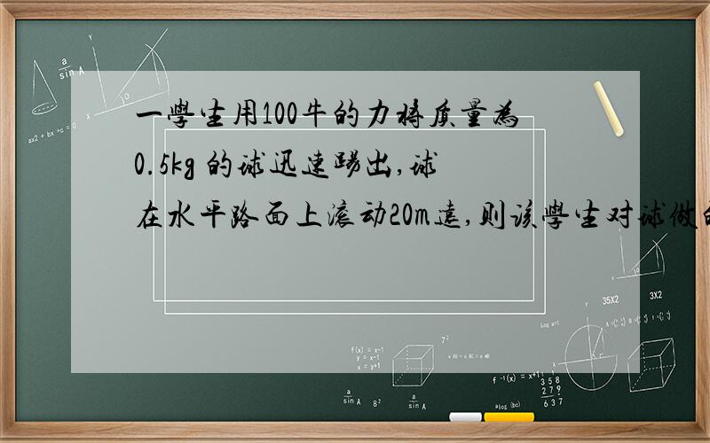 一学生用100牛的力将质量为0.5kg 的球迅速踢出,球在水平路面上滚动20m远,则该学生对球做的功是多少