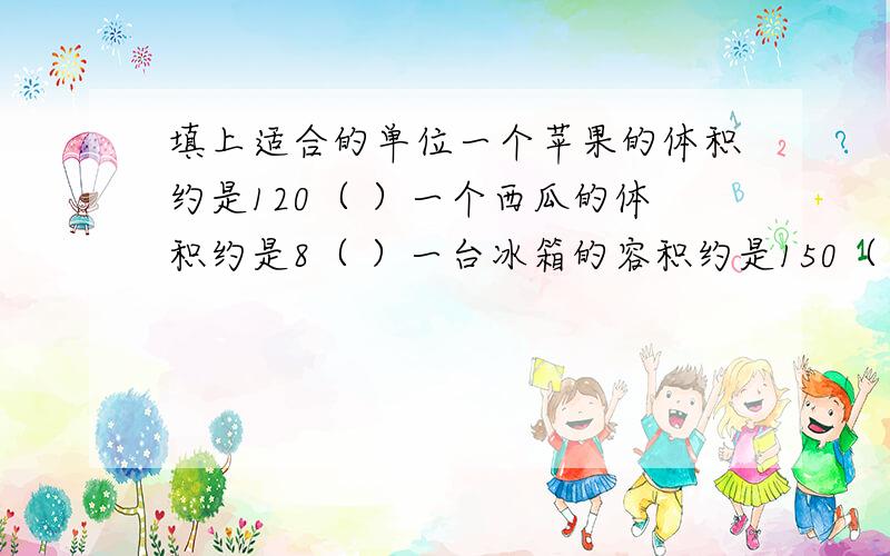 填上适合的单位一个苹果的体积约是120（ ）一个西瓜的体积约是8（ ）一台冰箱的容积约是150（ ）一个火柴盒的体积约是12（ ）一个墨水瓶的溶剂约是60（ ）一个热水瓶的容积约是2（ ）