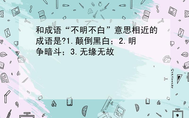 和成语“不明不白”意思相近的成语是?1.颠倒黑白；2.明争暗斗；3.无缘无故