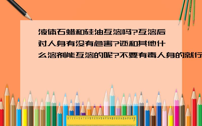 液体石蜡和硅油互溶吗?互溶后对人身有没有危害?还和其他什么溶剂能互溶的呢?不要有毒人身的就行.