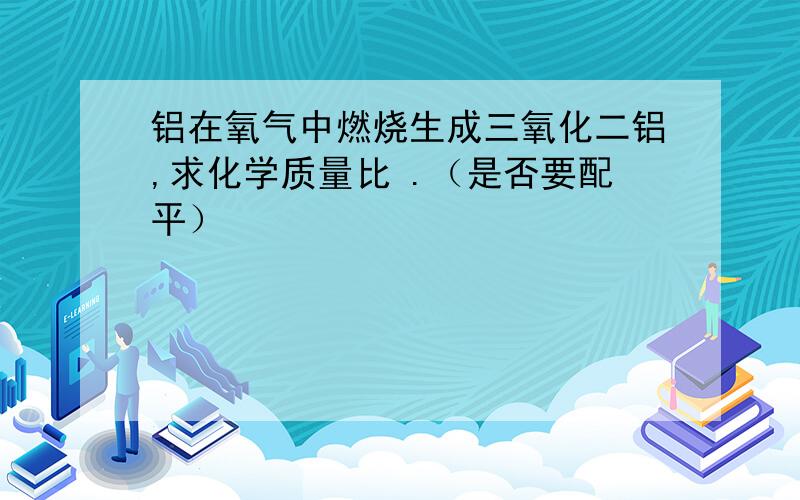 铝在氧气中燃烧生成三氧化二铝,求化学质量比 .（是否要配平）