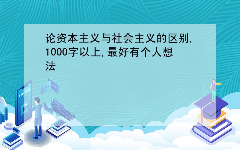 论资本主义与社会主义的区别,1000字以上,最好有个人想法