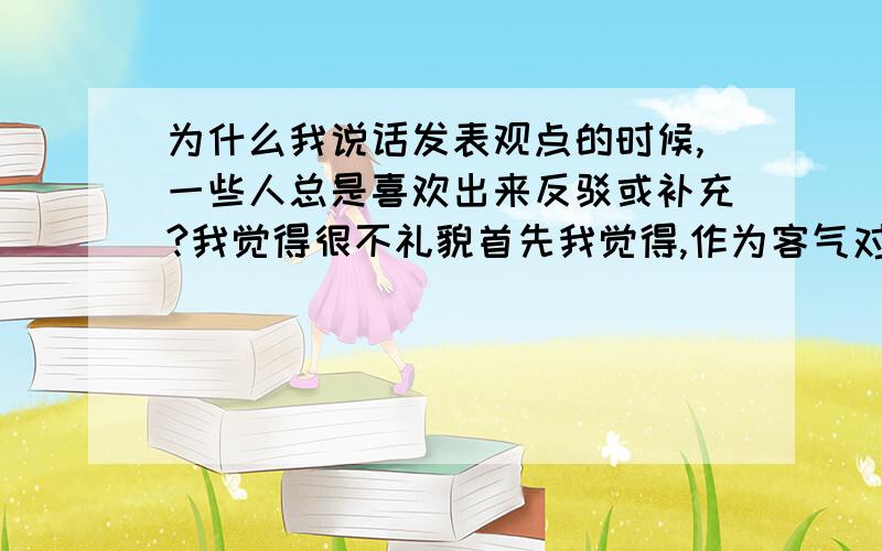 为什么我说话发表观点的时候,一些人总是喜欢出来反驳或补充?我觉得很不礼貌首先我觉得,作为客气对人的礼貌方面,自己在别人说话的时候就不要故意去补充活反驳别人观点.有很多时候,只