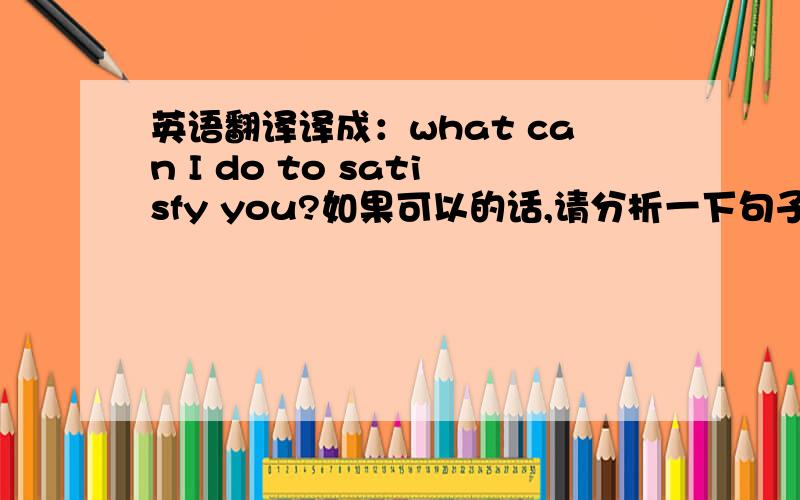 英语翻译译成：what can I do to satisfy you?如果可以的话,请分析一下句子成分.译成：what can I do is to satisfy you?如果可以的话,what can I do在这里是主语从句吗?