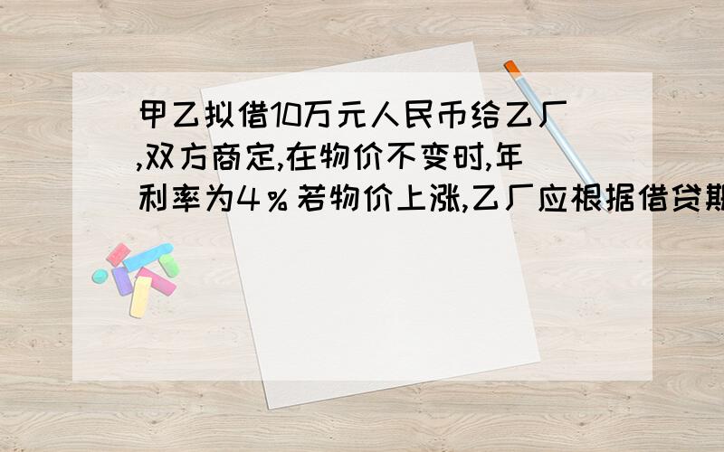 甲乙拟借10万元人民币给乙厂,双方商定,在物价不变时,年利率为4％若物价上涨,乙厂应根据借贷期间物价上涨的相应指数付给甲利息,已知当年的物价上涨5％,这时,甲厂应将年利率提高到多少