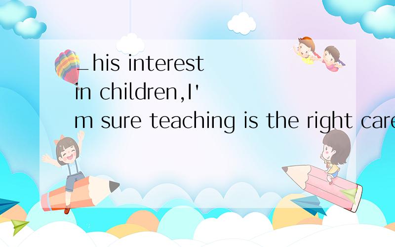 _his interest in children,I'm sure teaching is the right career for him.A.given B.giving C.to give D.being given