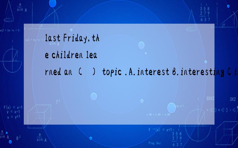 last Friday,the children learned an ( ) topic .A.interest B.interesting C interested选哪个为什么