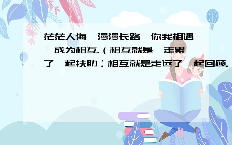 茫茫人海,漫漫长路,你我相遇,成为相互.（相互就是,走累了一起扶助；相互就是走远了一起回顾.）请根据上面括号里两个句子的结构,以“相互就是”开头,仿写四句.