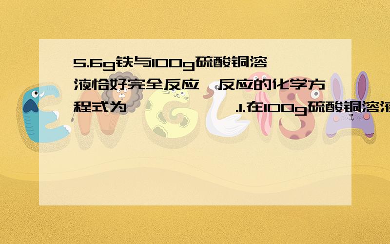 5.6g铁与100g硫酸铜溶液恰好完全反应,反应的化学方程式为——————.1.在100g硫酸铜溶液中,溶质的化学式是————,其质量为—————g；溶剂是————,其质量为——————.2.完全