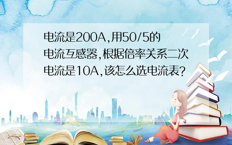 电流是200A,用50/5的电流互感器,根据倍率关系二次电流是10A,该怎么选电流表?