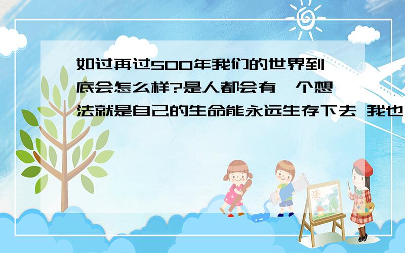 如过再过500年我们的世界到底会怎么样?是人都会有一个想法就是自己的生命能永远生存下去 我也很想 我很想知道以后的世界会是什么样 直到地球毁灭的那一刻 那么再过500年我们的世界会