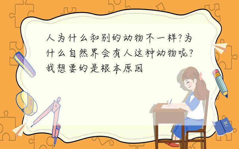 人为什么和别的动物不一样?为什么自然界会有人这种动物呢?我想要的是根本原因