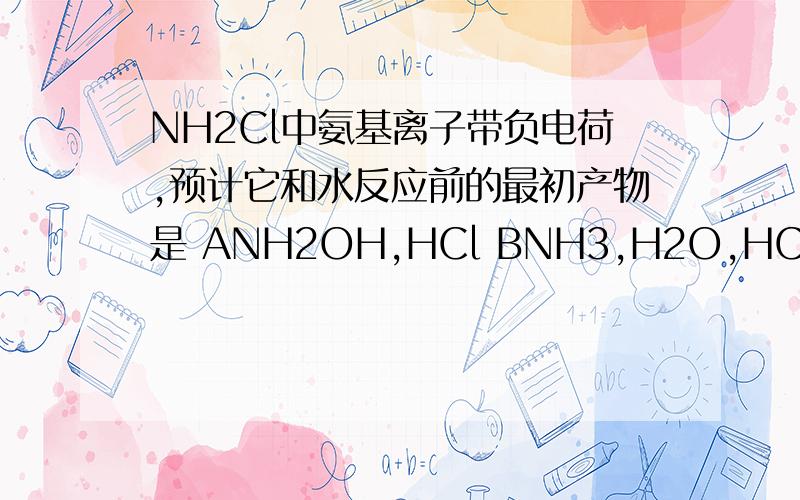 NH2Cl中氨基离子带负电荷,预计它和水反应前的最初产物是 ANH2OH,HCl BNH3,H2O,HCl CNH3,HClO DNH3 HClO3