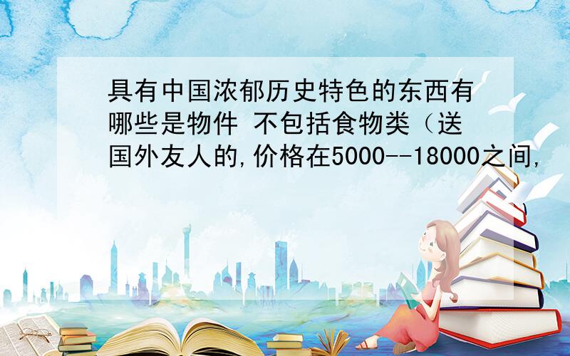 具有中国浓郁历史特色的东西有哪些是物件 不包括食物类（送国外友人的,价格在5000--18000之间,