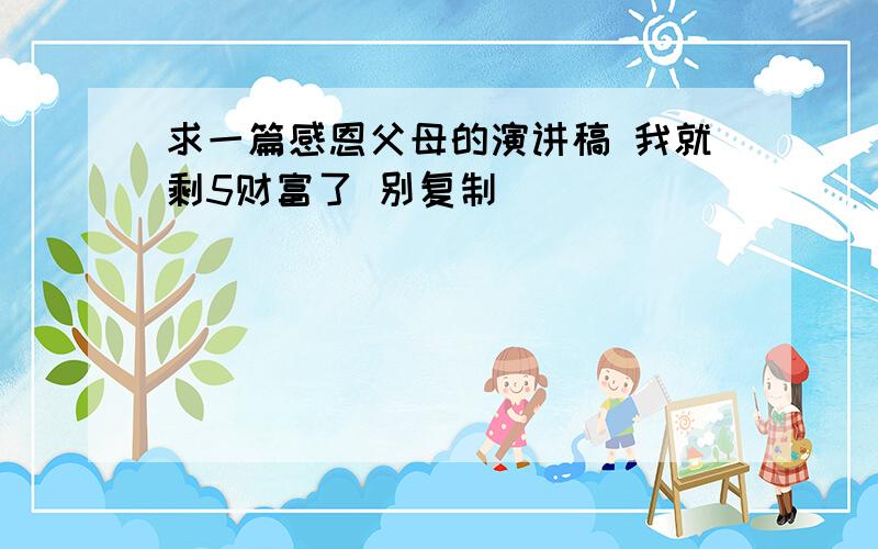 求一篇感恩父母的演讲稿 我就剩5财富了 别复制