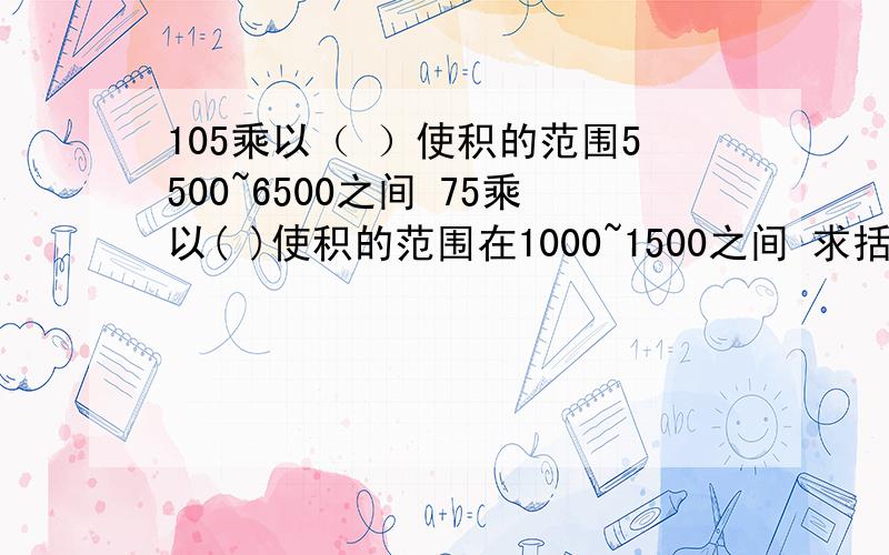 105乘以（ ）使积的范围5500~6500之间 75乘以( )使积的范围在1000~1500之间 求括号里面的数值