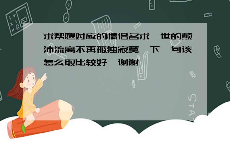 求帮想对应的情侣名求一世的颠沛流离不再孤独寂寞,下一句该怎么取比较好,谢谢