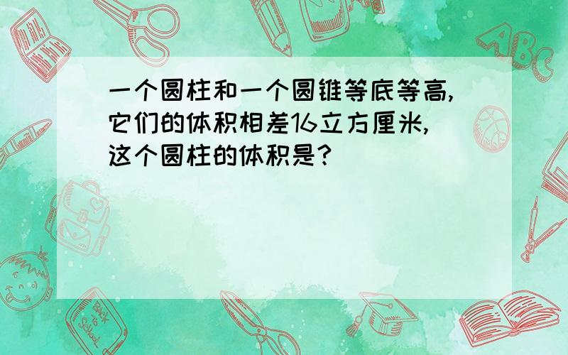 一个圆柱和一个圆锥等底等高,它们的体积相差16立方厘米,这个圆柱的体积是?