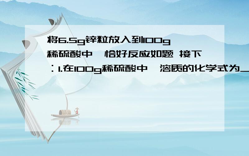 将6.5g锌粒放入到100g稀硫酸中,恰好反应如题 接下：1.在100g稀硫酸中,溶质的化学式为__,其质量为__,溶剂的化学式为__,质量为__2.反应后所得溶液为___溶液,质量为__,其中溶质为__质量为__,溶剂为_