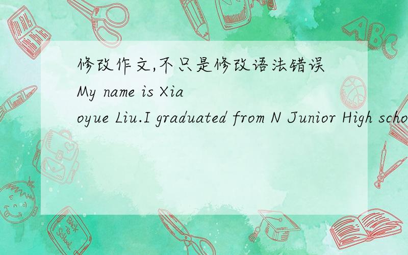 修改作文,不只是修改语法错误My name is Xiaoyue Liu.I graduated from N Junior High school .I miss that place very much.However,I am looking forward more to the 3 wonderful years that we are going to spend at W High School.In my opinion,I