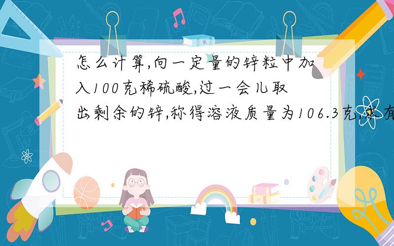 怎么计算,向一定量的锌粒中加入100克稀硫酸,过一会儿取出剩余的锌,称得溶液质量为106.3克,求有?