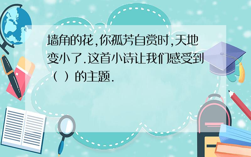 墙角的花,你孤芳自赏时,天地变小了.这首小诗让我们感受到（ ）的主题.