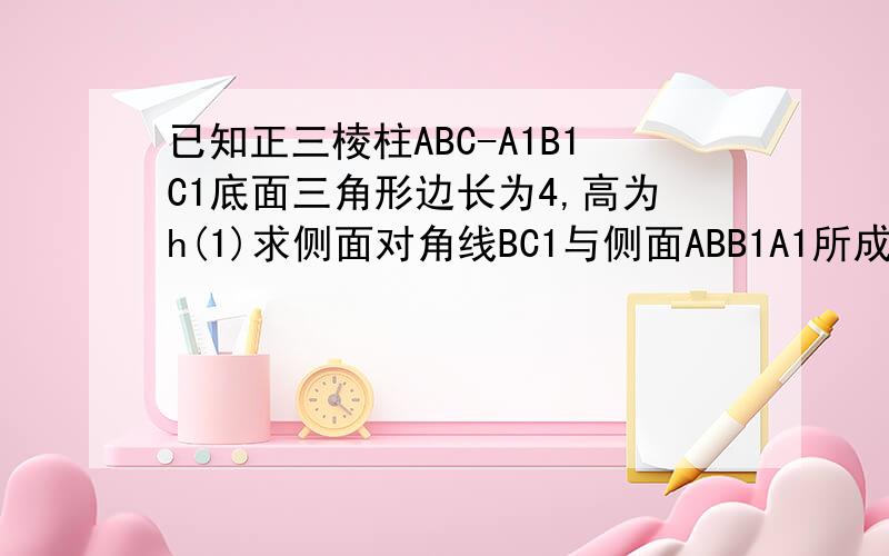 已知正三棱柱ABC-A1B1C1底面三角形边长为4,高为h(1)求侧面对角线BC1与侧面ABB1A1所成角的大小（用含h的反正切函数表示）(2)当三棱锥B-A1B1C1的体积为（13根号3）/3时,求异面直线BC1与AC所成角的大