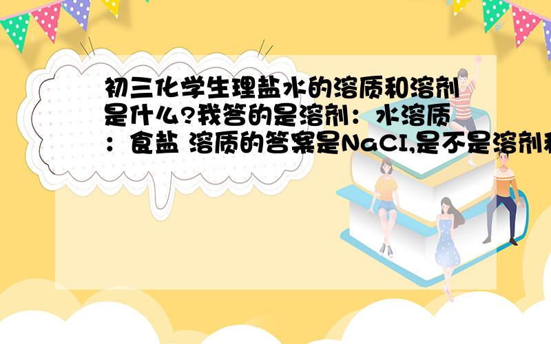 初三化学生理盐水的溶质和溶剂是什么?我答的是溶剂：水溶质：食盐 溶质的答案是NaCI,是不是溶剂和溶质必须是单质才可以?