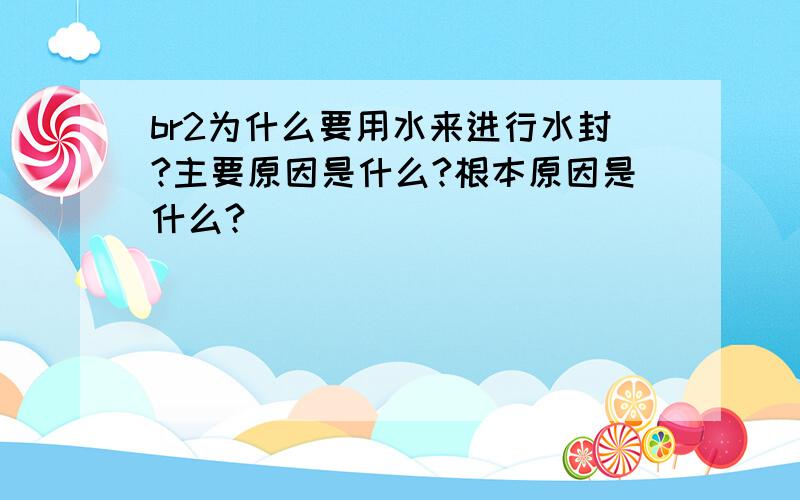 br2为什么要用水来进行水封?主要原因是什么?根本原因是什么?