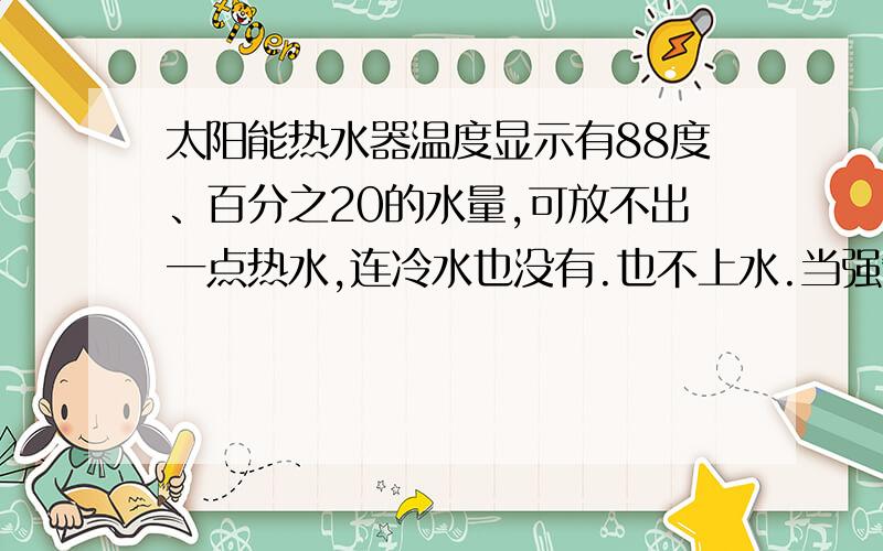 太阳能热水器温度显示有88度、百分之20的水量,可放不出一点热水,连冷水也没有.也不上水.当强制上水时,水容量仍然是20,会出水但出来的是冷水,上水关掉,冷水也没了但20%没有闪烁。自己感