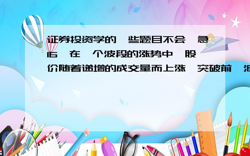 证券投资学的一些题目不会,急16、在一个波段的涨势中,股价随着递增的成交量而上涨,突破前一波的高峰,创下新高价,继续上涨,然而此波段股价上涨的整个成交量水准大大低于前一个波段上