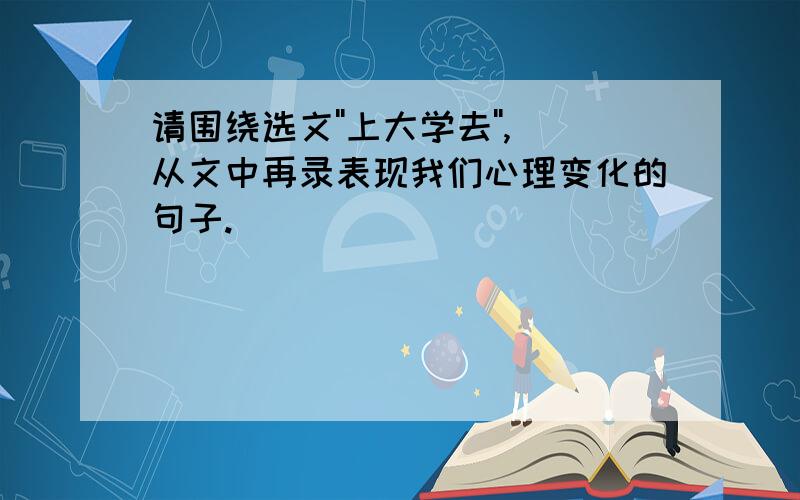 请围绕选文''上大学去'',从文中再录表现我们心理变化的句子.