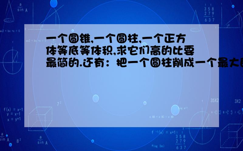 一个圆锥,一个圆柱,一个正方体等底等体积,求它们高的比要最简的.还有：把一个圆柱削成一个最大的圆锥,削去的占圆锥的（ ）