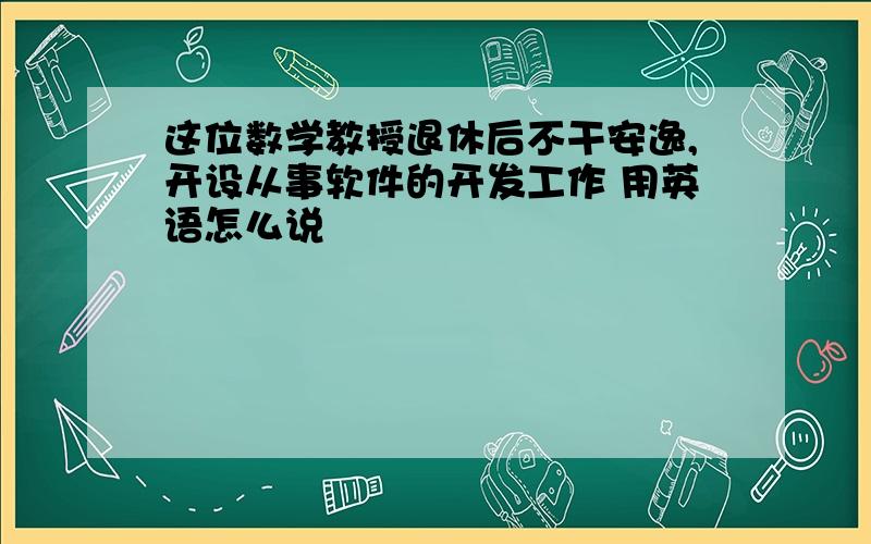 这位数学教授退休后不干安逸,开设从事软件的开发工作 用英语怎么说