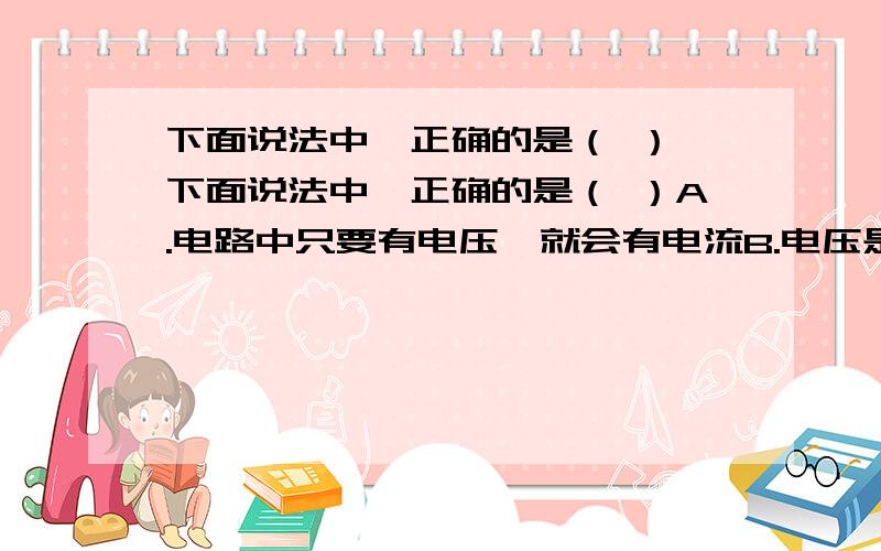 下面说法中,正确的是（ ）,下面说法中,正确的是（ ）A.电路中只要有电压,就会有电流B.电压是产生电流的必要条件C.通过导体的电压是形成电流的原因D.导体中有大量的自由电荷,只要构成通