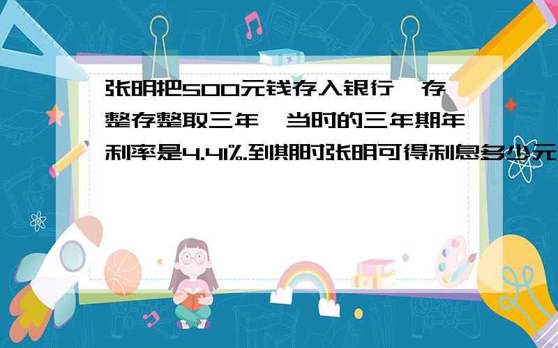 张明把500元钱存入银行,存整存整取三年,当时的三年期年利率是4.41%.到期时张明可得利息多少元?本金和利息一共多少元