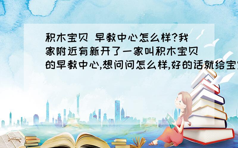 积木宝贝 早教中心怎么样?我家附近有新开了一家叫积木宝贝的早教中心,想问问怎么样,好的话就给宝宝报名了.知道的说一下呗.